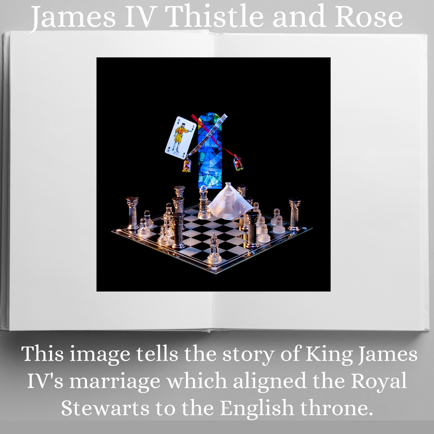 Photographic art print of James IV displayed in an open book with accompanying text: James IV This image tells the story of King James IVs marriage which aligned the Royal Stewarts to the English throne.